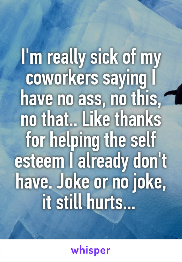 I'm really sick of my coworkers saying I have no ass, no this, no that.. Like thanks for helping the self esteem I already don't have. Joke or no joke, it still hurts... 