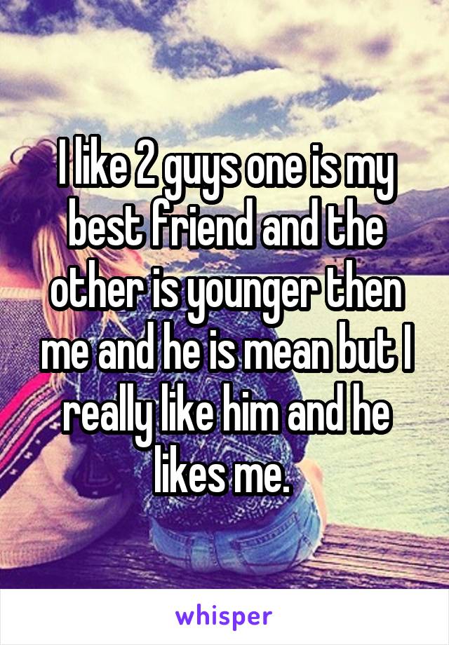 I like 2 guys one is my best friend and the other is younger then me and he is mean but I really like him and he likes me. 