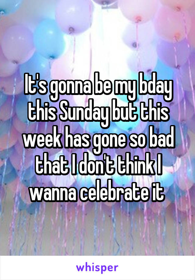 It's gonna be my bday this Sunday but this week has gone so bad that I don't think I wanna celebrate it 