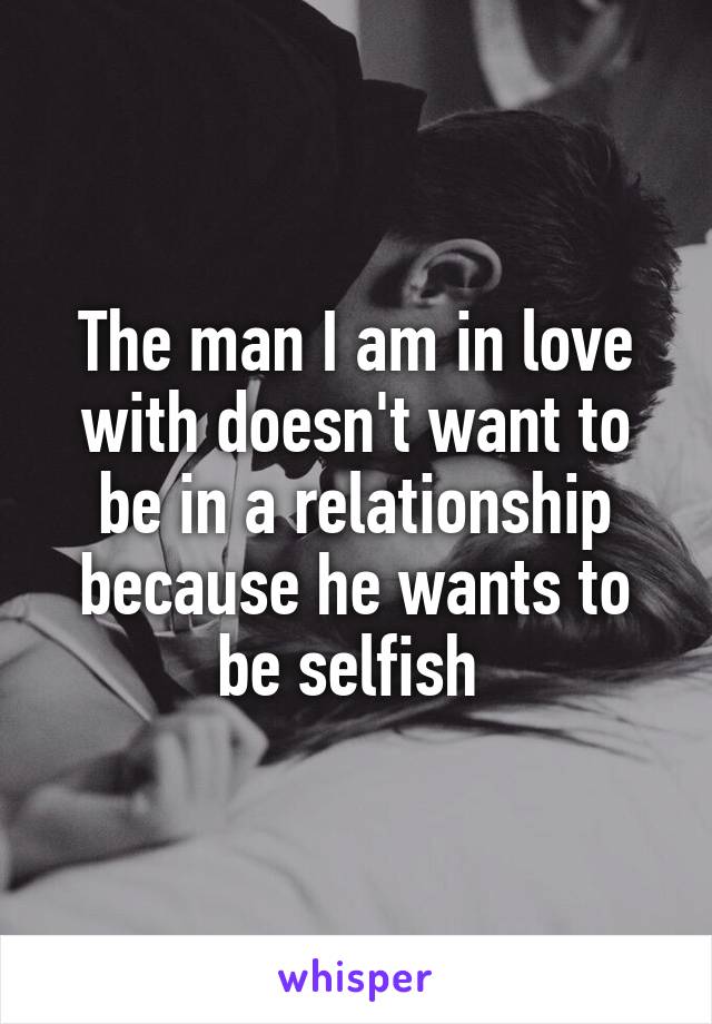 The man I am in love with doesn't want to be in a relationship because he wants to be selfish 