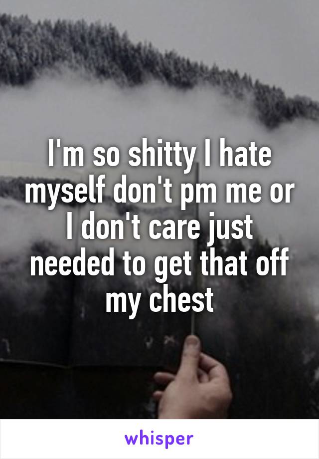 I'm so shitty I hate myself don't pm me or I don't care just needed to get that off my chest