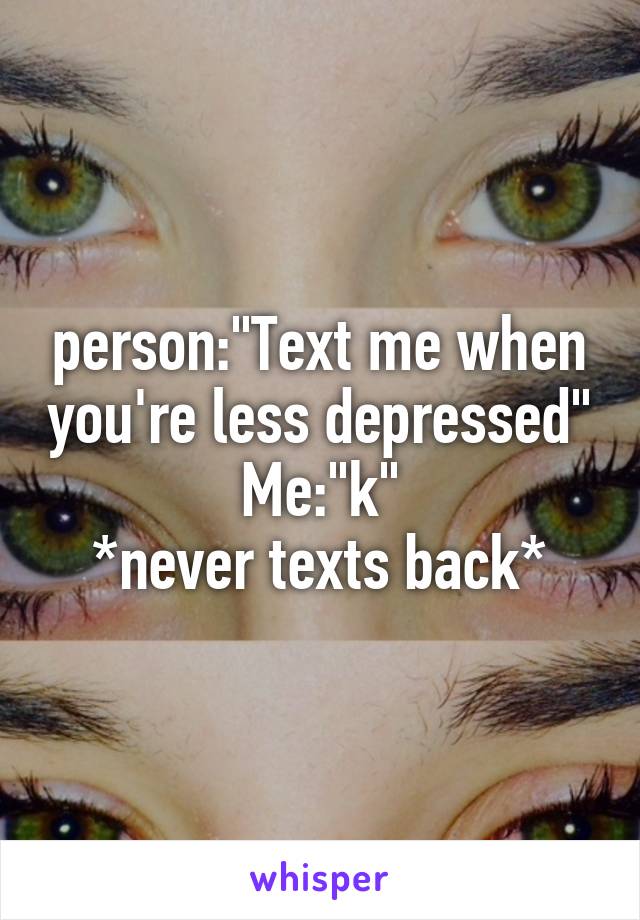 person:"Text me when you're less depressed"
Me:"k"
*never texts back*