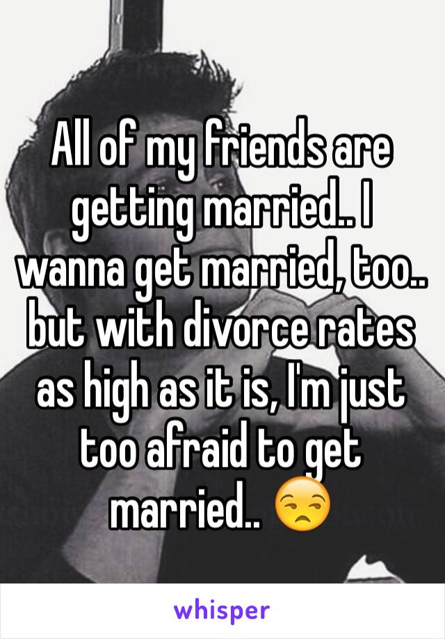 All of my friends are getting married.. I wanna get married, too.. but with divorce rates as high as it is, I'm just too afraid to get married.. 😒