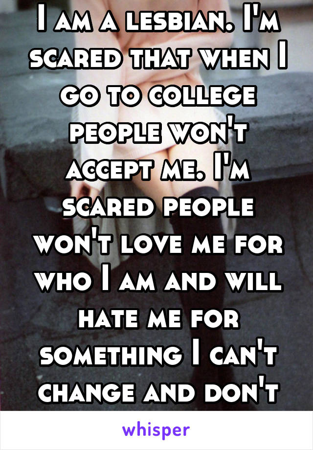 I am a lesbian. I'm scared that when I go to college people won't accept me. I'm scared people won't love me for who I am and will hate me for something I can't change and don't really want to.