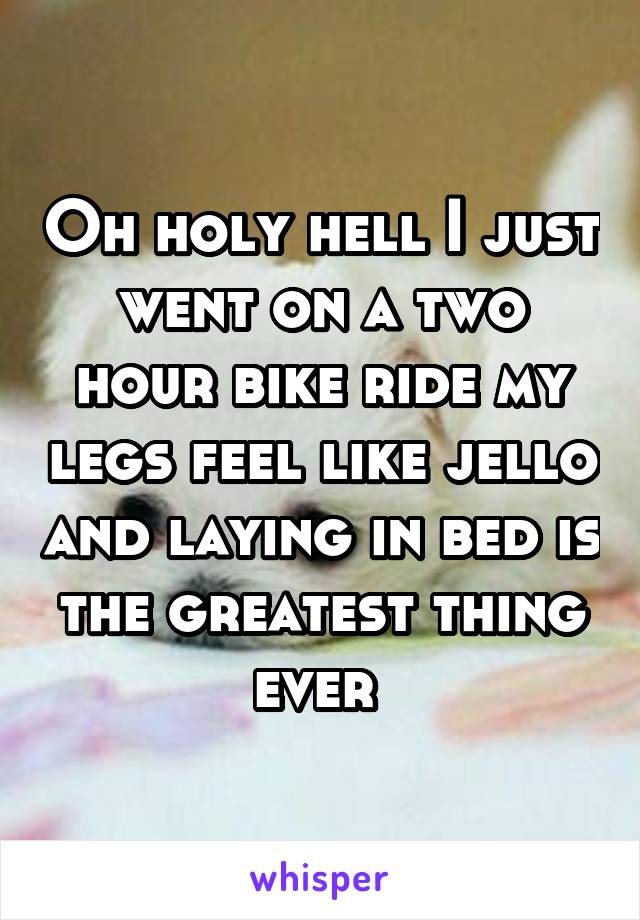 Oh holy hell I just went on a two hour bike ride my legs feel like jello and laying in bed is the greatest thing ever 