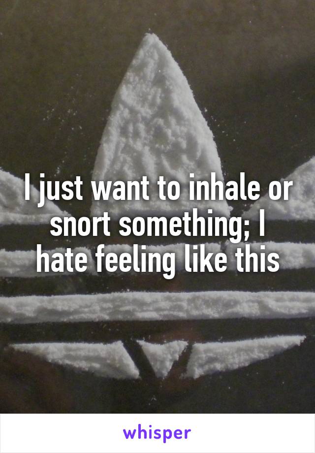 I just want to inhale or snort something; I hate feeling like this