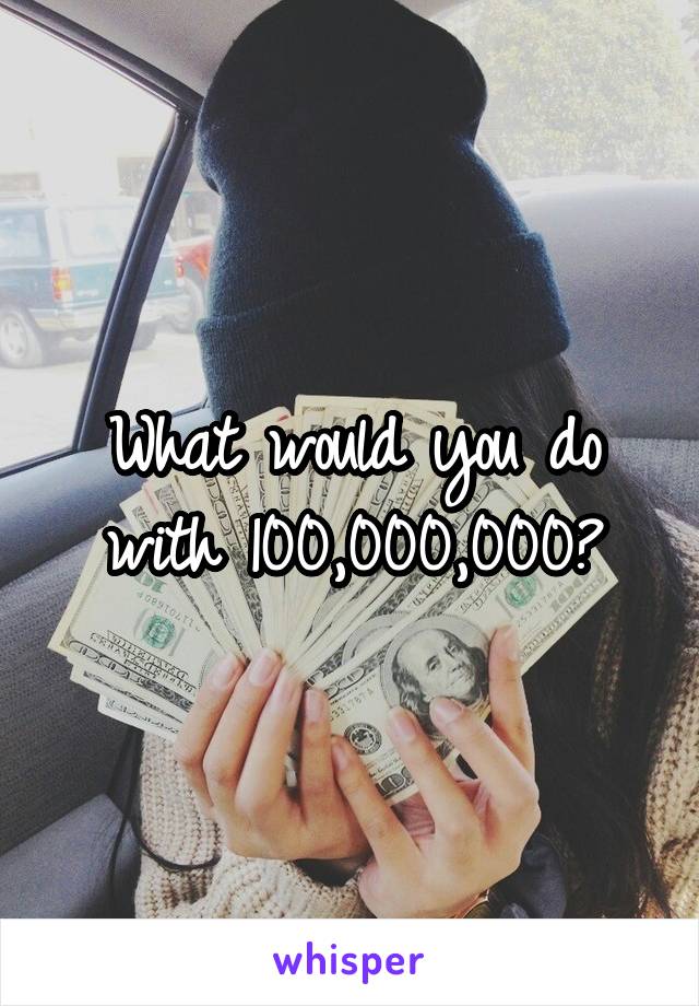 What would you do with 100,000,000?