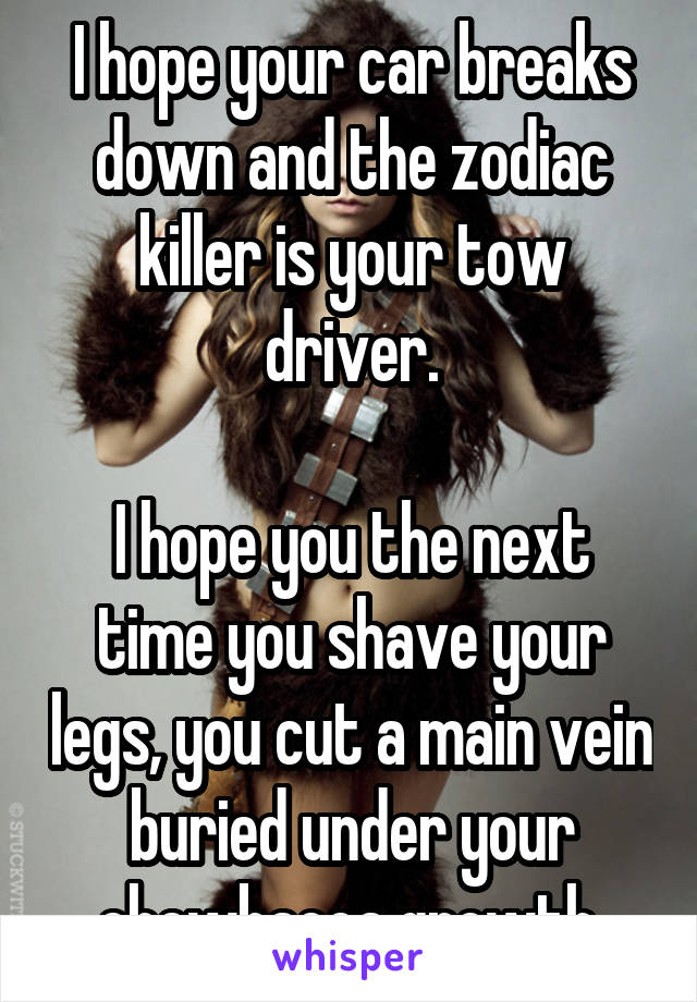 I hope your car breaks down and the zodiac killer is your tow driver.

I hope you the next time you shave your legs, you cut a main vein buried under your chewbacca growth.