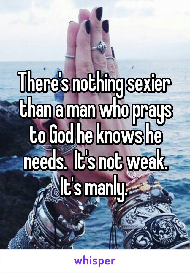 There's nothing sexier  than a man who prays to God he knows he needs.  It's not weak. It's manly. 