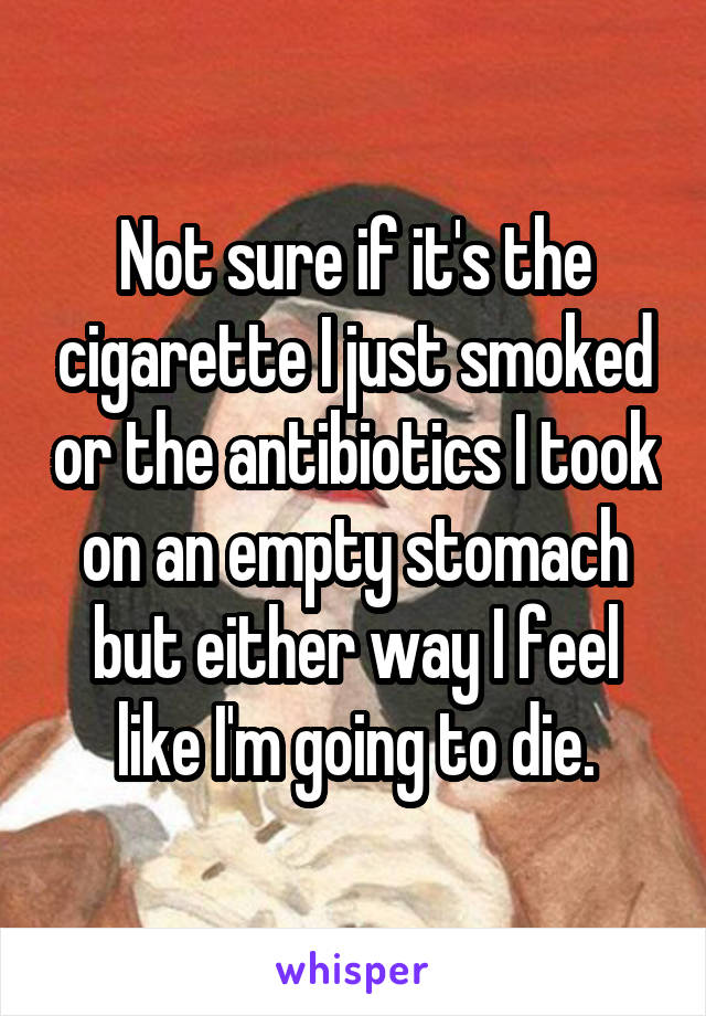 Not sure if it's the cigarette I just smoked or the antibiotics I took on an empty stomach but either way I feel like I'm going to die.