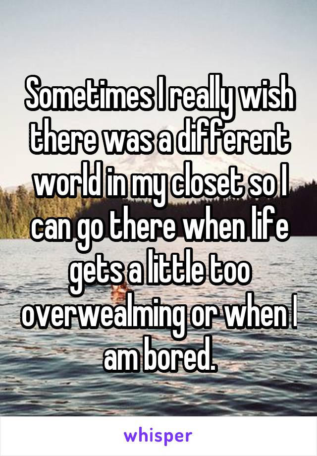 Sometimes I really wish there was a different world in my closet so I can go there when life gets a little too overwealming or when I am bored.