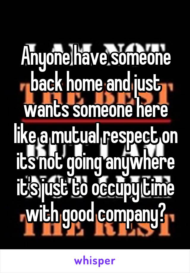 Anyone have someone back home and just wants someone here like a mutual respect on its not going anywhere it's just to occupy time with good company?