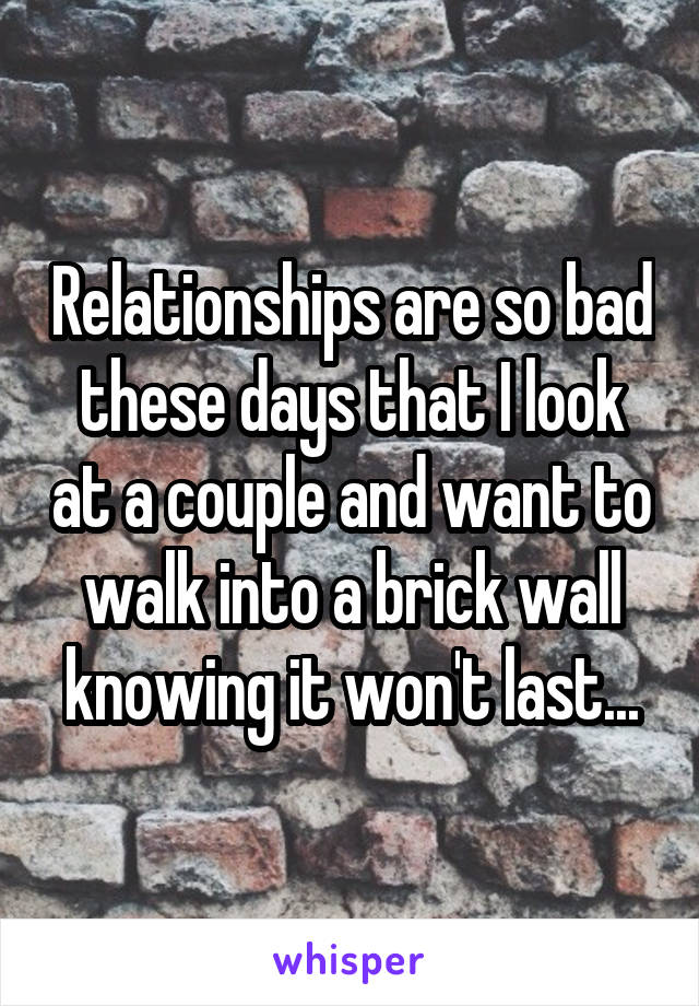 Relationships are so bad these days that I look at a couple and want to walk into a brick wall knowing it won't last...