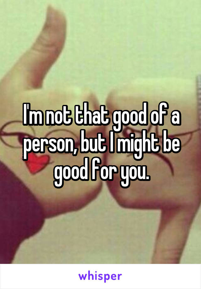 I'm not that good of a person, but I might be good for you.