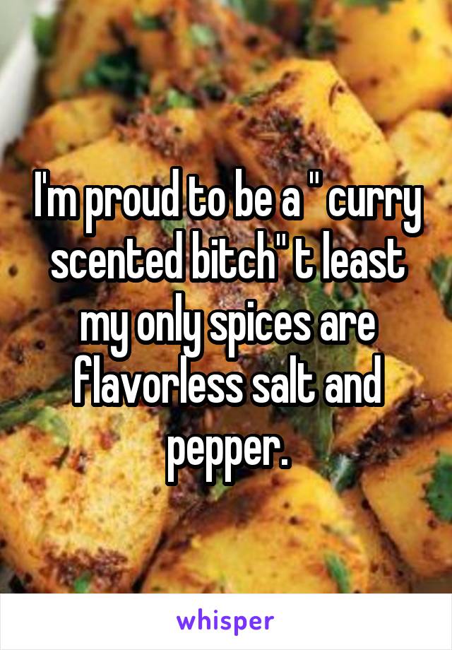 I'm proud to be a " curry scented bitch" t least my only spices are flavorless salt and pepper.