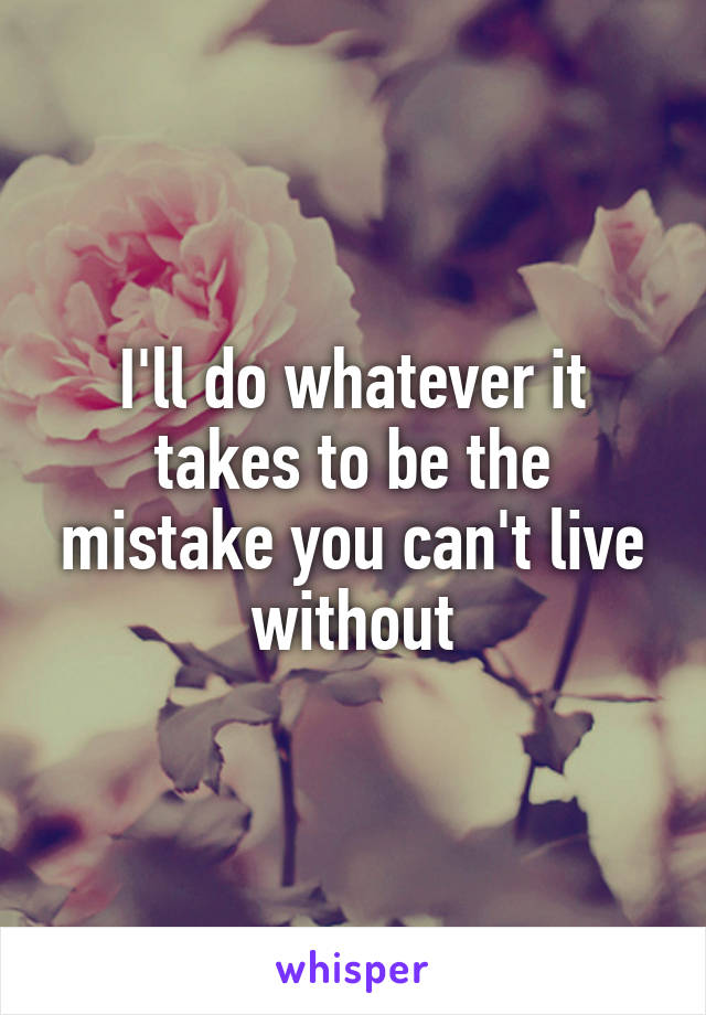 I'll do whatever it takes to be the mistake you can't live without