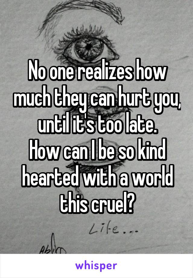 No one realizes how much they can hurt you, until it's too late.
How can I be so kind hearted with a world this cruel?