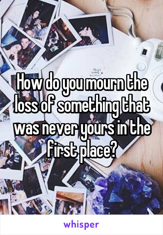 How do you mourn the loss of something that was never yours in the first place?