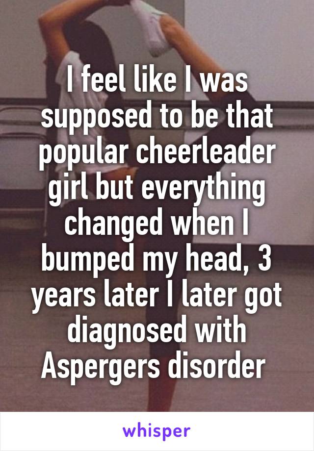 I feel like I was supposed to be that popular cheerleader girl but everything changed when I bumped my head, 3 years later I later got diagnosed with Aspergers disorder 