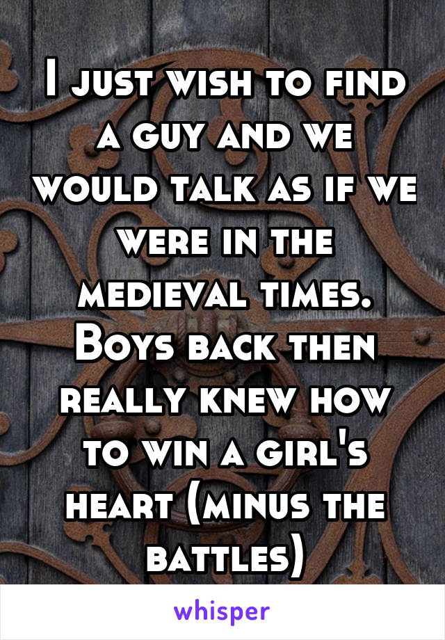 I just wish to find a guy and we would talk as if we were in the medieval times. Boys back then really knew how to win a girl's heart (minus the battles)