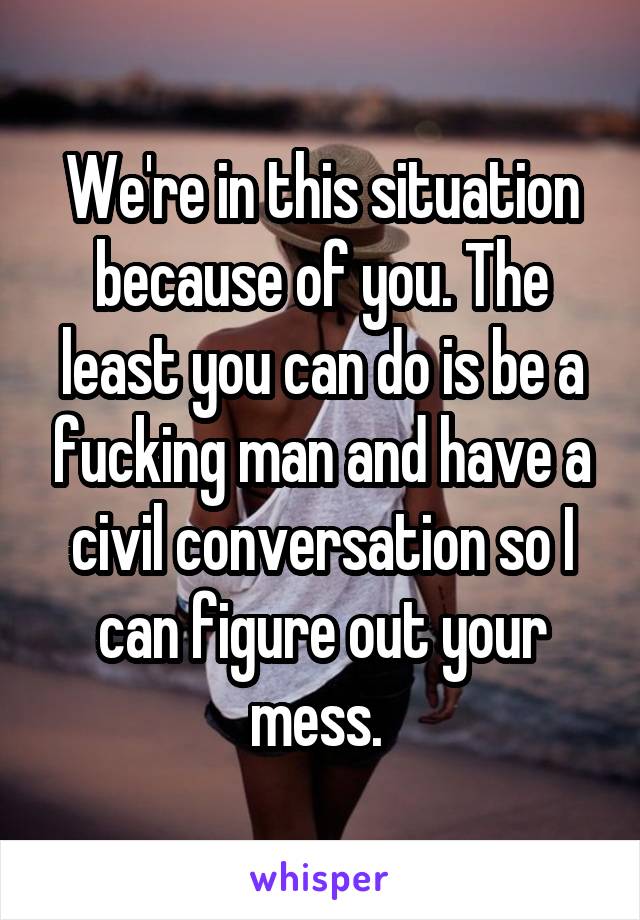 We're in this situation because of you. The least you can do is be a fucking man and have a civil conversation so I can figure out your mess. 