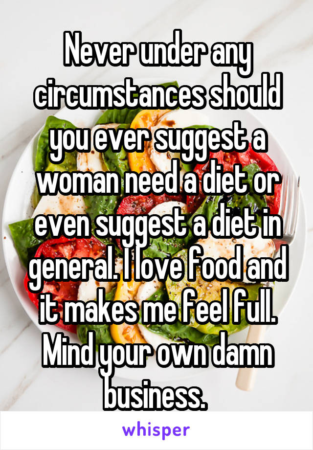 Never under any circumstances should you ever suggest a woman need a diet or even suggest a diet in general. I love food and it makes me feel full. Mind your own damn business. 