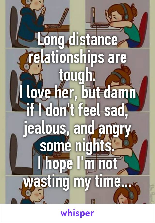 Long distance relationships are tough.
I love her, but damn if I don't feel sad, jealous, and angry some nights.
I hope I'm not wasting my time...