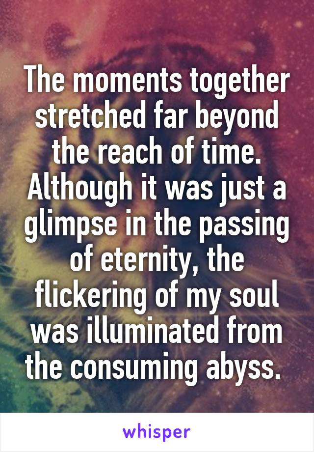 The moments together stretched far beyond the reach of time. Although it was just a glimpse in the passing of eternity, the flickering of my soul was illuminated from the consuming abyss. 