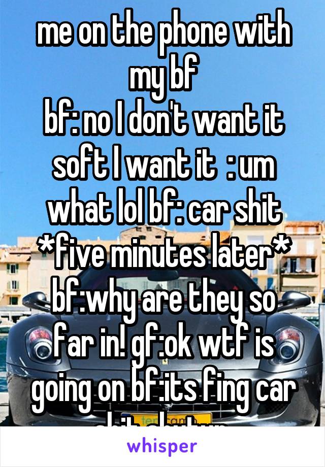 me on the phone with my bf
bf: no I don't want it soft I want it  : um what lol bf: car shit
*five minutes later*
bf:why are they so far in! gf:ok wtf is going on bf:its fing car shit shutup 