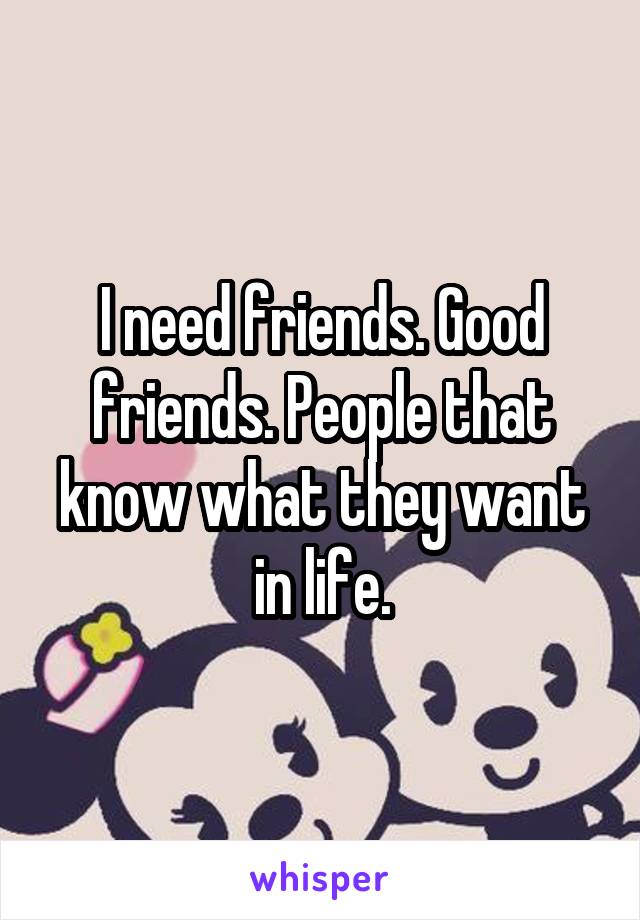 I need friends. Good friends. People that know what they want in life.