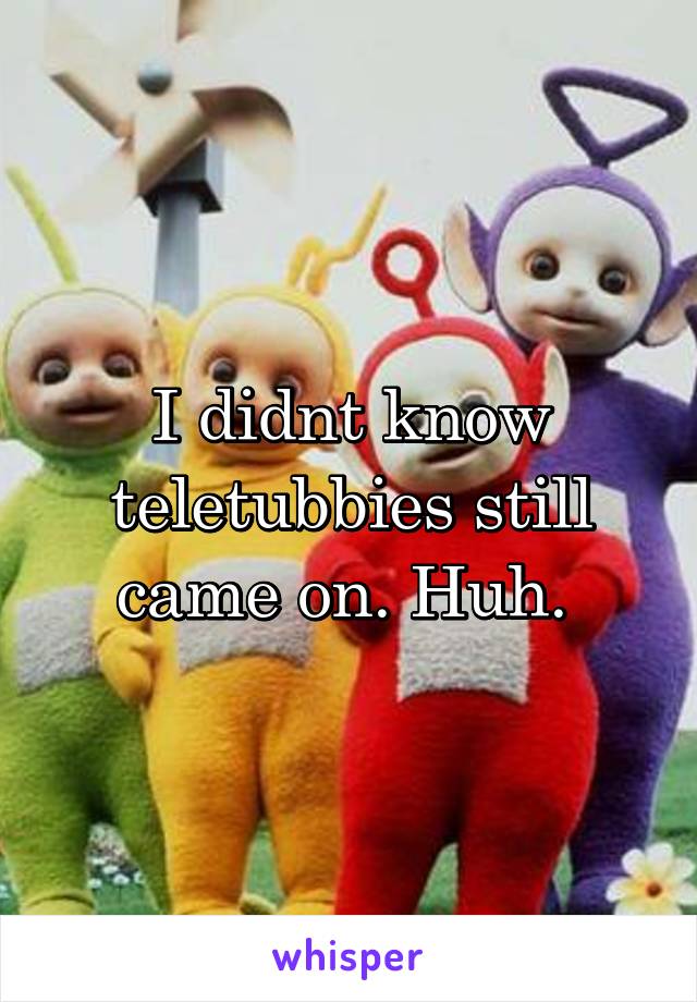 I didnt know teletubbies still came on. Huh. 