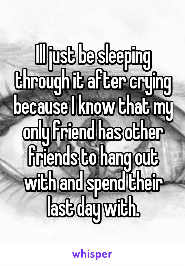 Ill just be sleeping through it after crying because I know that my only friend has other friends to hang out with and spend their last day with.