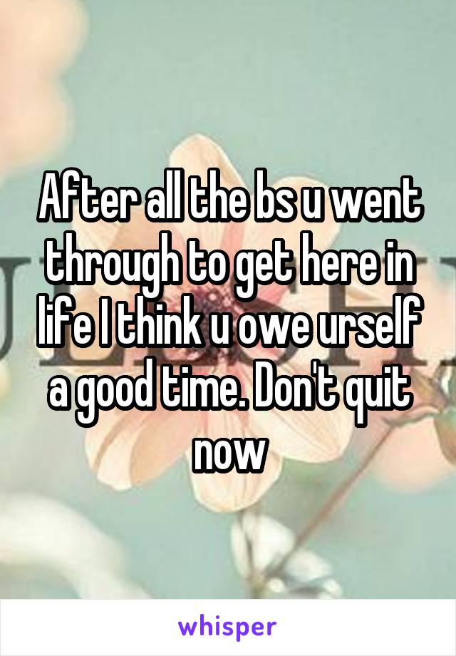 After all the bs u went through to get here in life I think u owe urself a good time. Don't quit now