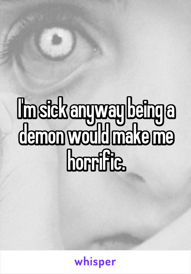 I'm sick anyway being a demon would make me horrific.