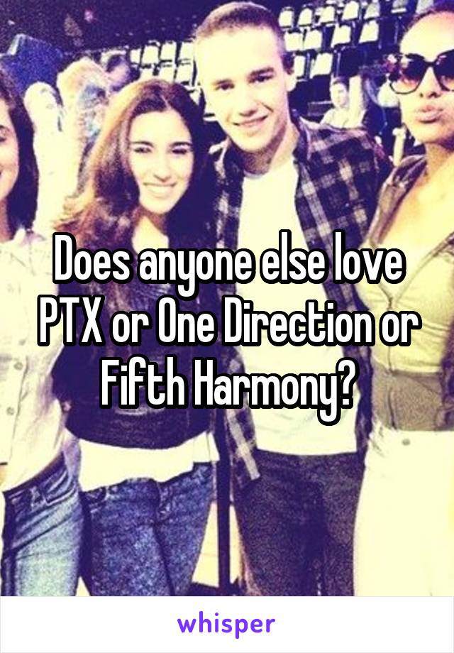 Does anyone else love PTX or One Direction or Fifth Harmony?