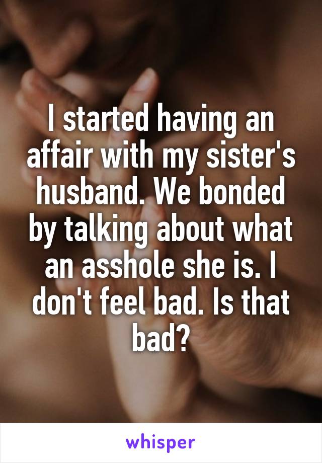 I started having an affair with my sister's husband. We bonded by talking about what an asshole she is. I don't feel bad. Is that bad?