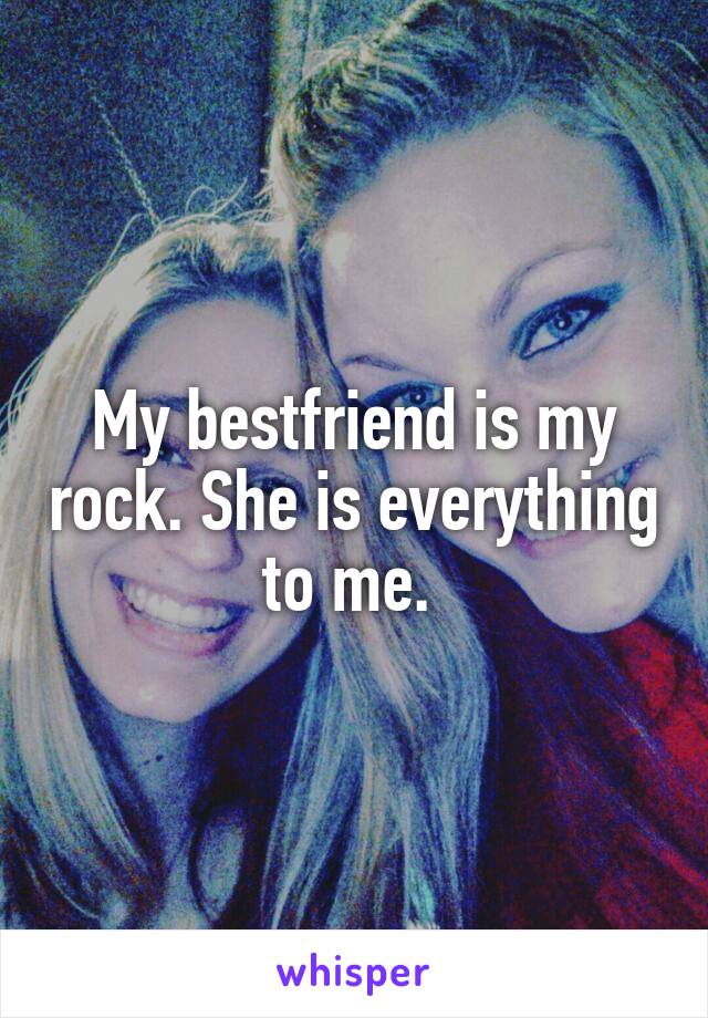 My bestfriend is my rock. She is everything to me. 