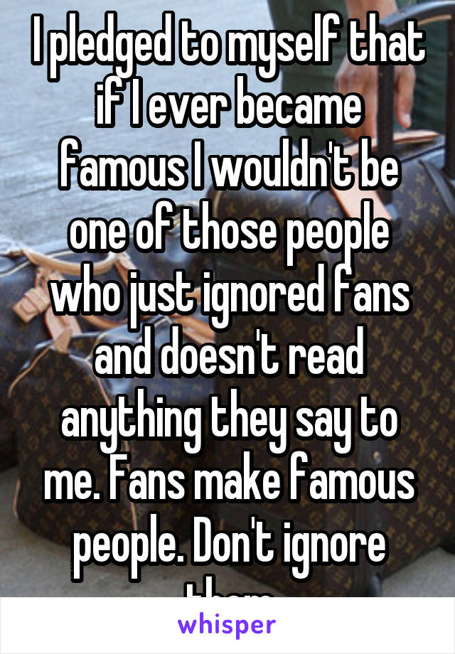 I pledged to myself that if I ever became famous I wouldn't be one of those people who just ignored fans and doesn't read anything they say to me. Fans make famous people. Don't ignore them