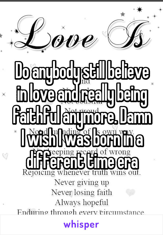 Do anybody still believe in love and really being faithful anymore. Damn I wish I was born in a different time era