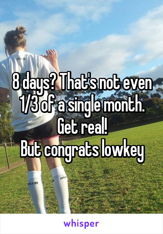 8 days? That's not even 1/3 of a single month. Get real!
But congrats lowkey