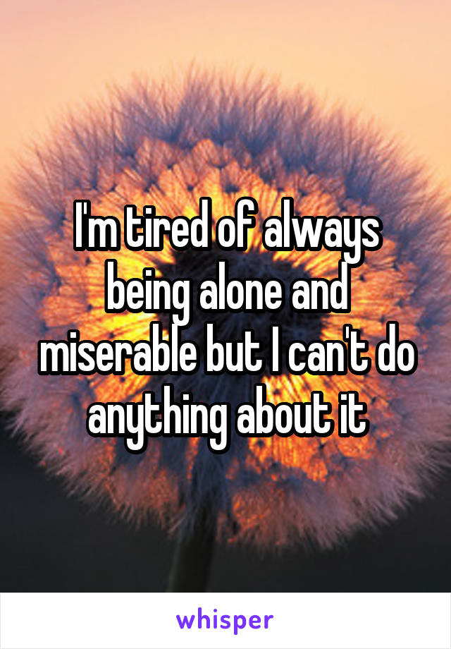 I'm tired of always being alone and miserable but I can't do anything about it