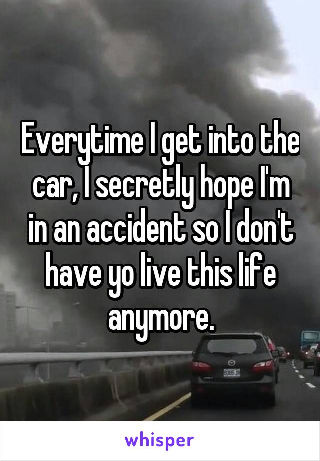 Everytime I get into the car, I secretly hope I'm in an accident so I don't have yo live this life anymore.