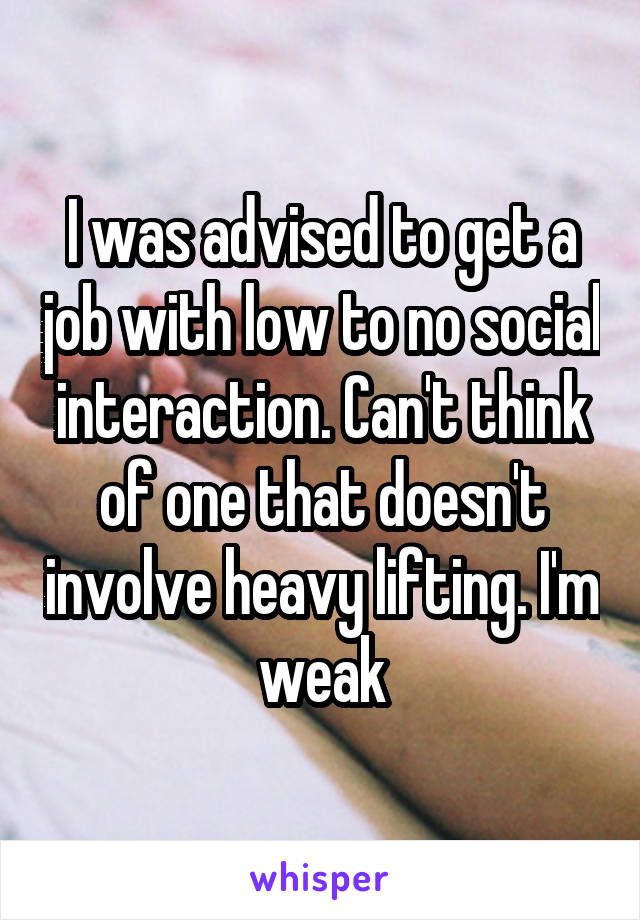 I was advised to get a job with low to no social interaction. Can't think of one that doesn't involve heavy lifting. I'm weak