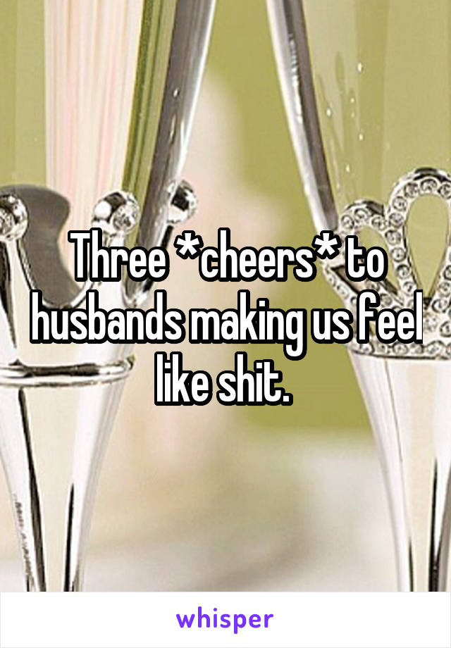 Three *cheers* to husbands making us feel like shit. 