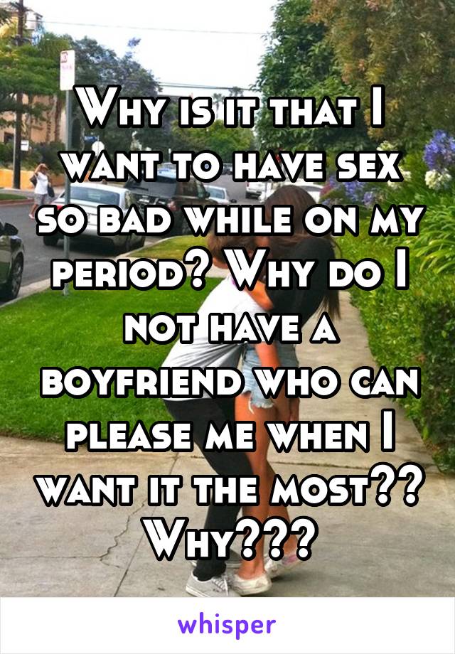 Why is it that I want to have sex so bad while on my period? Why do I not have a boyfriend who can please me when I want it the most?? Why???