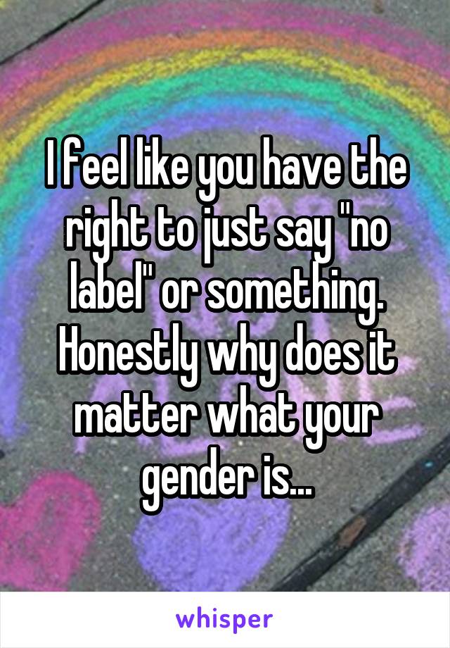 I feel like you have the right to just say "no label" or something. Honestly why does it matter what your gender is...