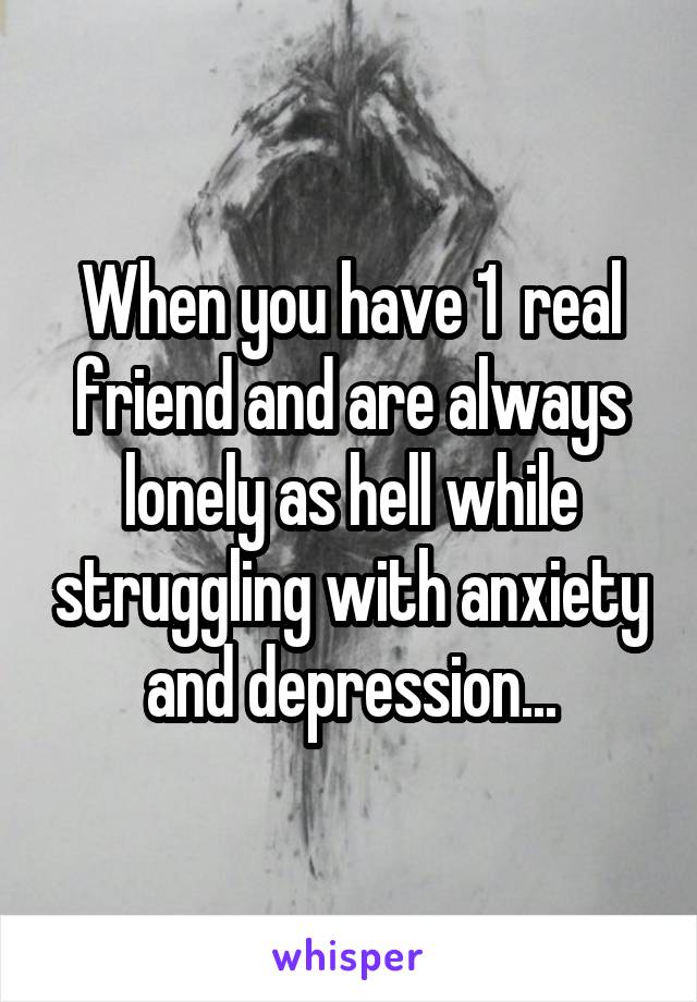 When you have 1  real friend and are always lonely as hell while struggling with anxiety and depression...