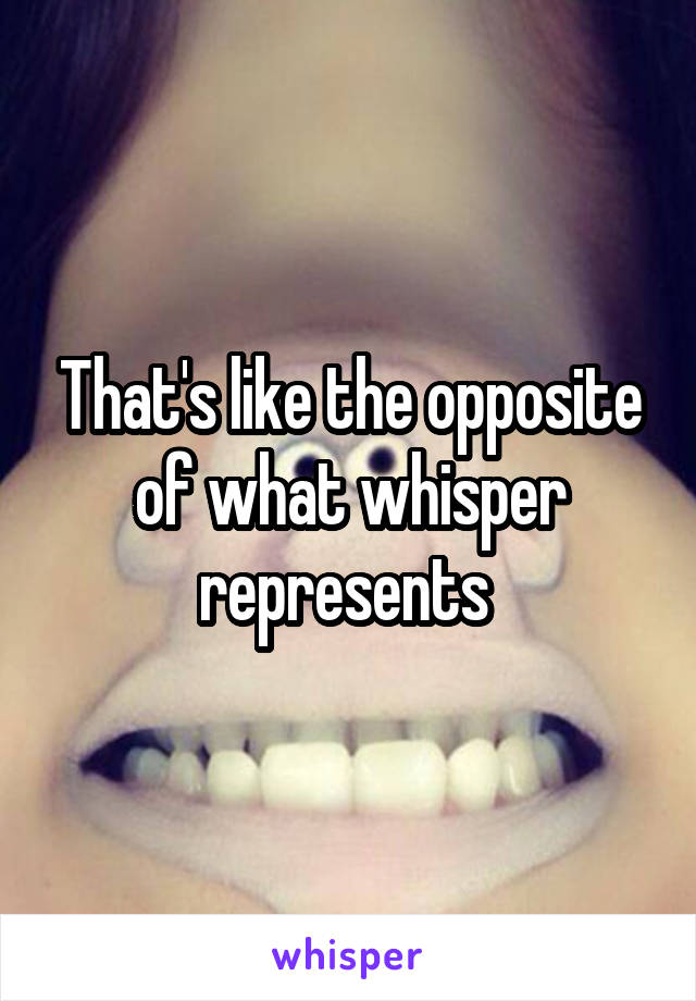 That's like the opposite of what whisper represents 