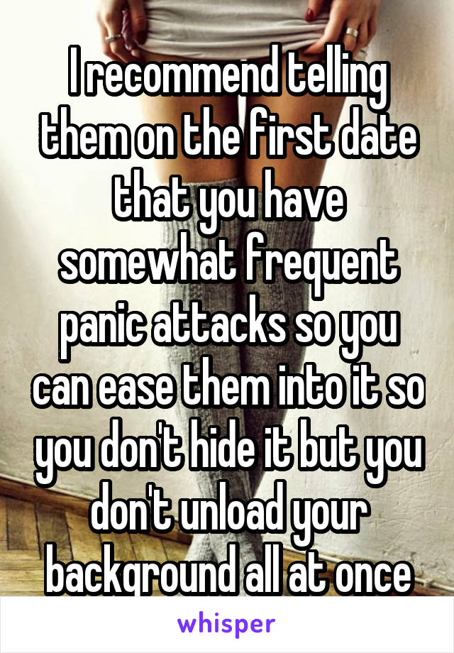 I recommend telling them on the first date that you have somewhat frequent panic attacks so you can ease them into it so you don't hide it but you don't unload your background all at once