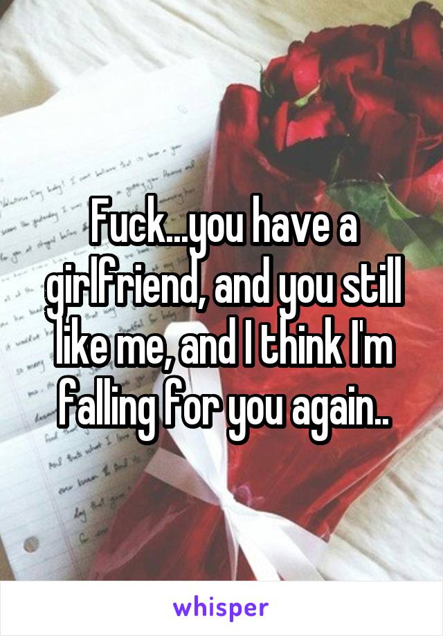 Fuck...you have a girlfriend, and you still like me, and I think I'm falling for you again..